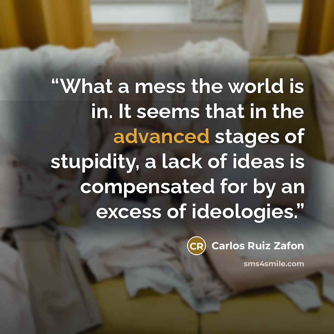 “What a mess the world is in. It seems that in the advanced stages of stupidity, a lack of ideas is compensated for by an excess of ideologies.” quote by Carlos Ruiz Zafón