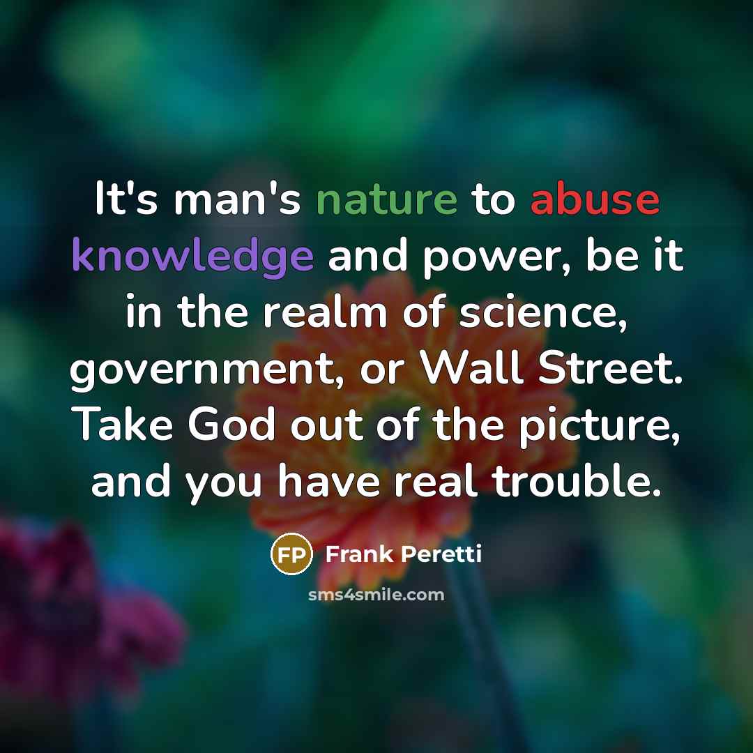 “It's man's nature to abuse knowledge and power, be it in the realm of science, government, or Wall Street. Take God out of the picture, and you have real trouble.” quote by Frank Peretti