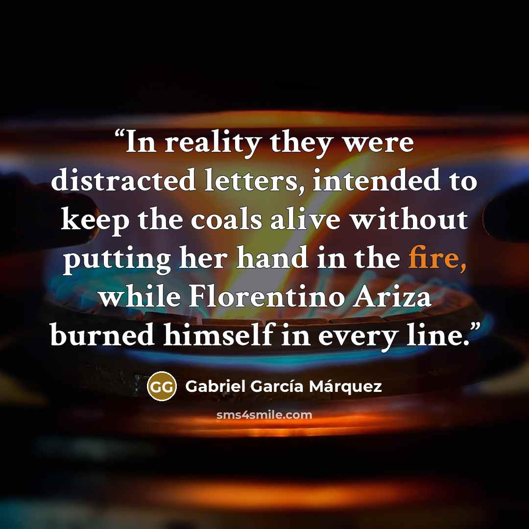 “In reality they were distracted letters, intended to keep the coals alive without putting her hand in the fire, while Florentino Ariza burned himself in every line.” quote by Gabriel García Márquez