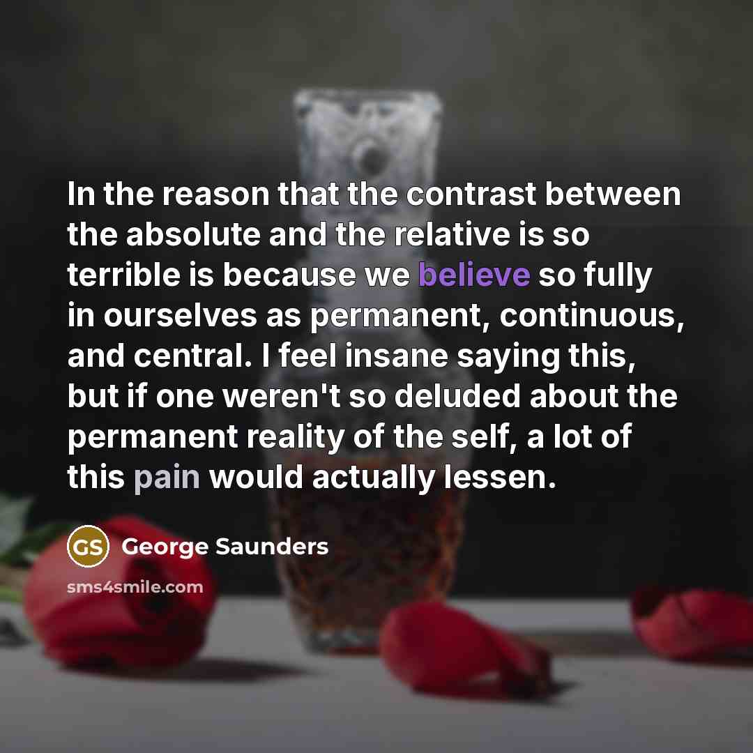 “In the reason that the contrast between the absolute and the relative is so terrible is because we believe so fully in ourselves as permanent, continuous, and central. I feel insane saying this, but if one weren't so deluded about the permanent reality of the self, a lot of this pain would…” quote by George Saunders