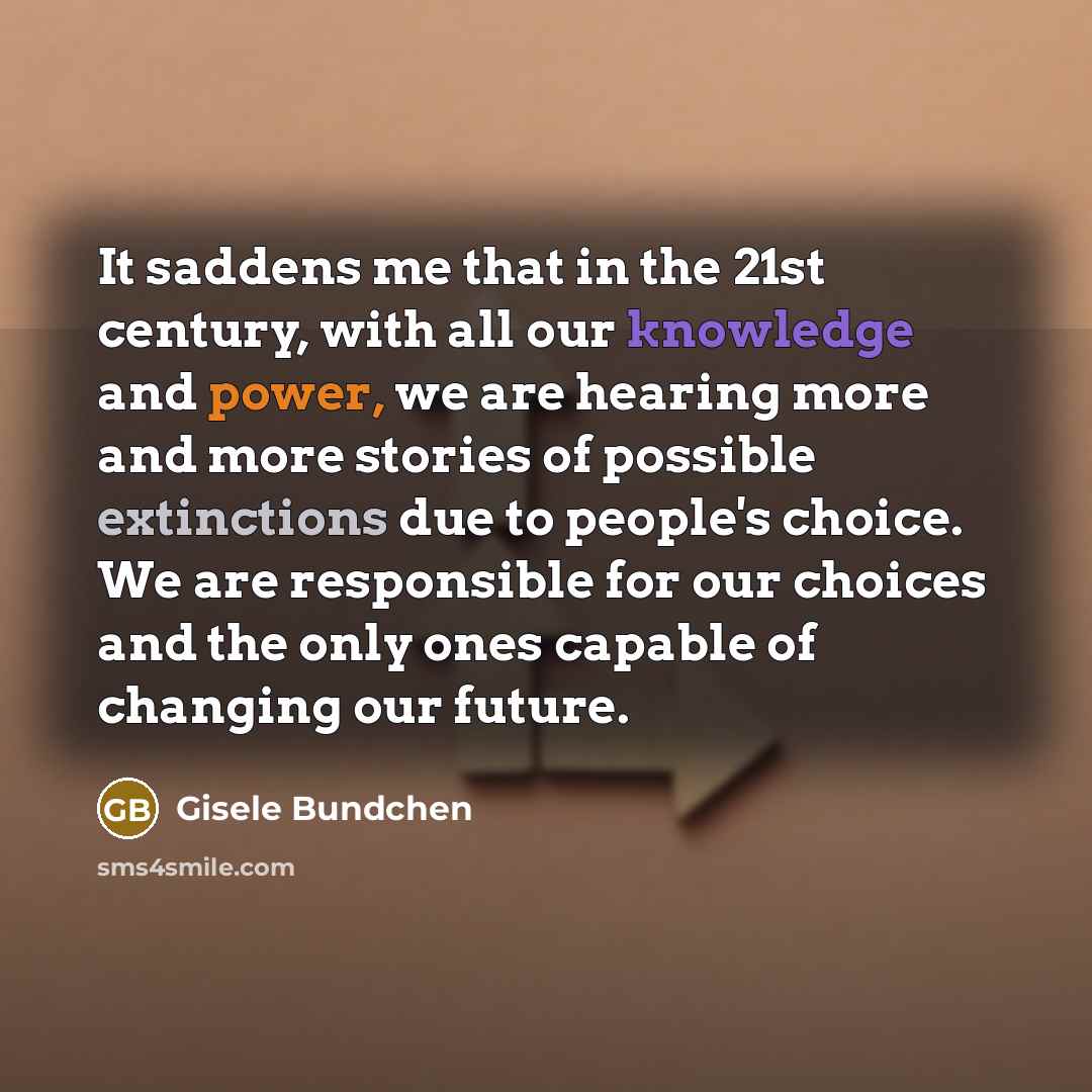 “It saddens me that in the 21st century, with all our knowledge and power, we are hearing more and more stories of possible extinctions due to people's choice. We are responsible for our choices and the only ones capable of changing our future.” quote by Gisele Bundchen