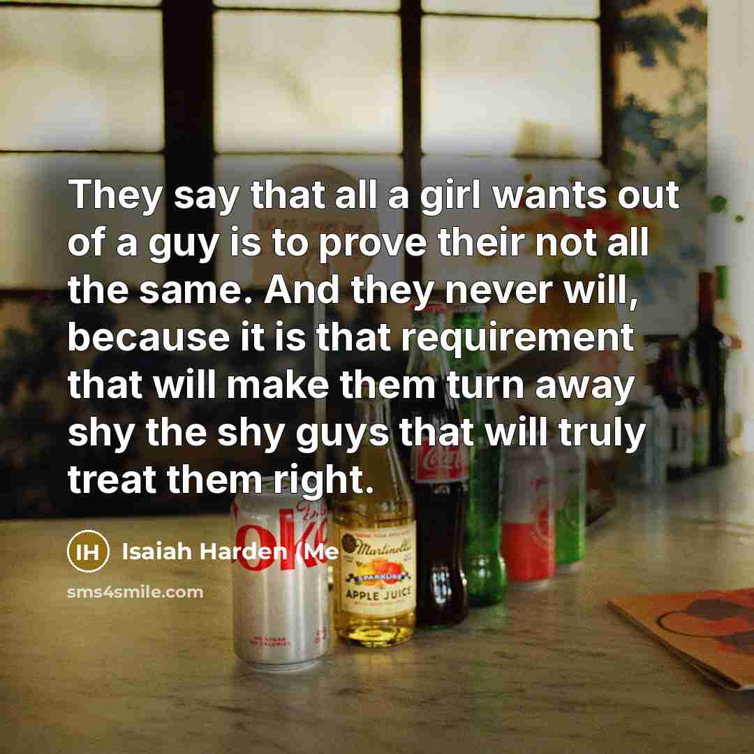 “They say that all a girl wants out of a guy is to prove their not all the same. And they never will, because it is that requirement that will make them turn away shy the shy guys that will truly treat them right.” quote by Isaiah Harden (Me