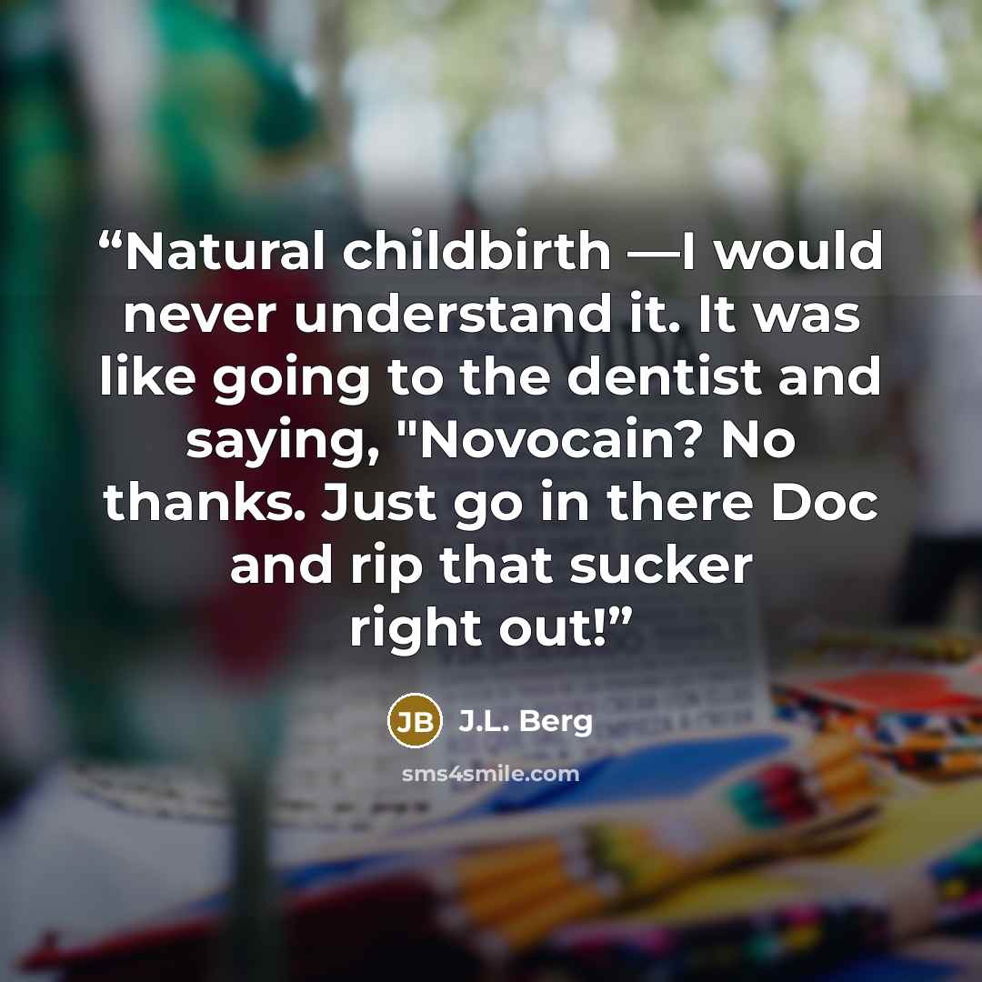 “Natural childbirth —I would never understand it. It was like going to the dentist and saying, "Novocain? No thanks. Just go in there Doc and rip that sucker right out!” quote by J.L. Berg