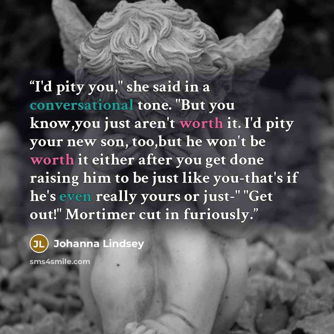“I'd pity you," she said in a conversational tone. "But you know,you just aren't worth it. I'd pity your new son, too,but he won't be worth it either after you get done raising him to be just like you-that's if he's even really yours or just-" "Get out!" Mortimer cut in furiously.” quote by Johanna Lindsey
