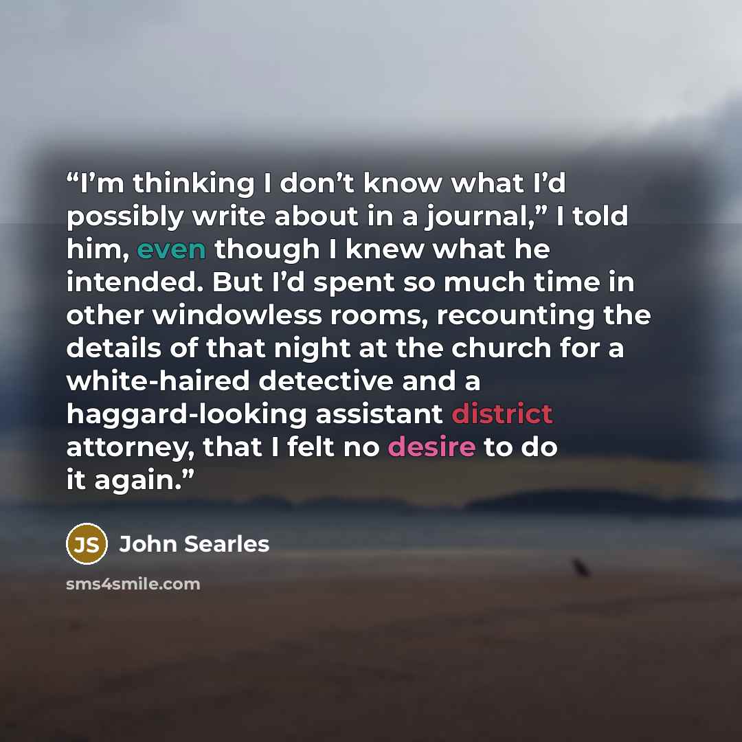 “I’m thinking I don’t know what I’d possibly write about in a journal,” I told him, even though I knew what he intended. But I’d spent so much time in other windowless rooms, recounting the details of that night at the church for a white-haired detective and a haggard-looking assistant district…” quote by John Searles