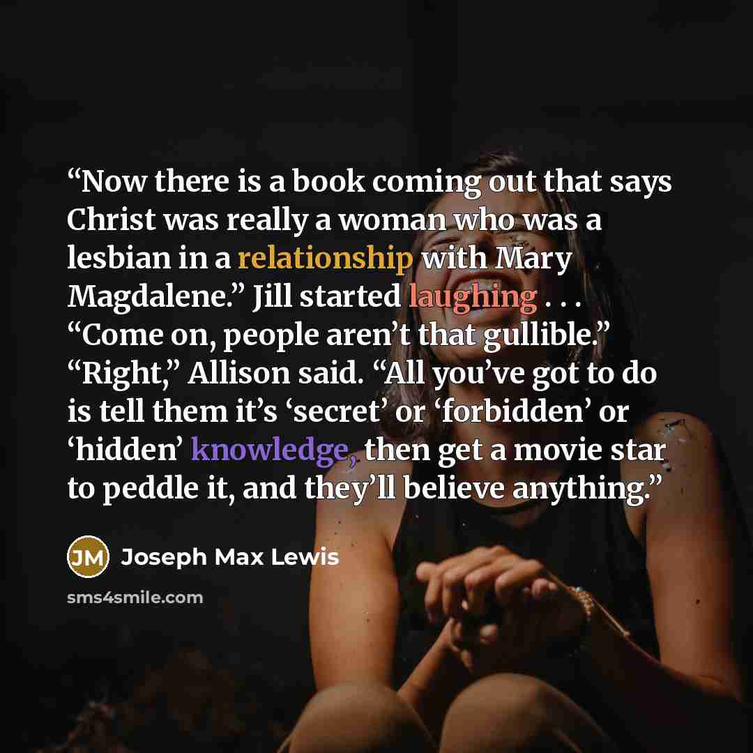“Now there is a book coming out that says Christ was really a woman who was a lesbian in a relationship with Mary Magdalene.” Jill started laughing . . . “Come on, people aren’t that gullible.” “Right,” Allison said. “All you’ve got to do is tell them it’s ‘secret’ or ‘forbidden’ or ‘hidden’…” quote by Joseph Max Lewis