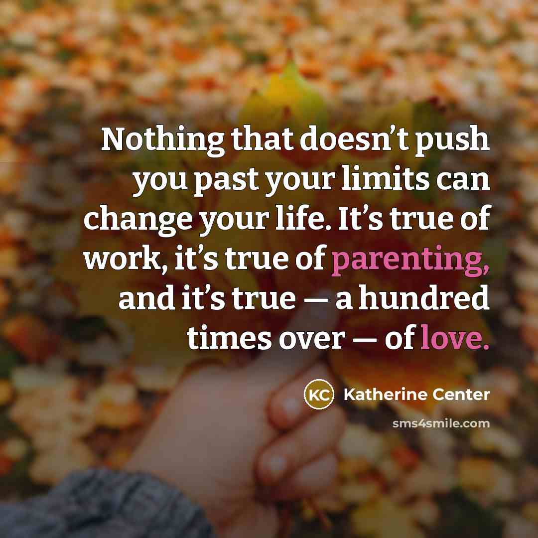 “Nothing that doesn’t push you past your limits can change your life. It’s true of work, it’s true of parenting, and it’s true — a hundred times over — of love.” quote by Katherine Center