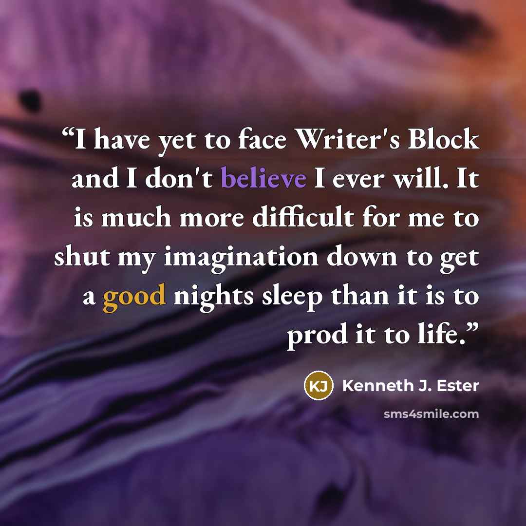 “I have yet to face Writer's Block and I don't believe I ever will. It is much more difficult for me to shut my imagination down to get a good nights sleep than it is to prod it to life.” quote by Kenneth J. Ester