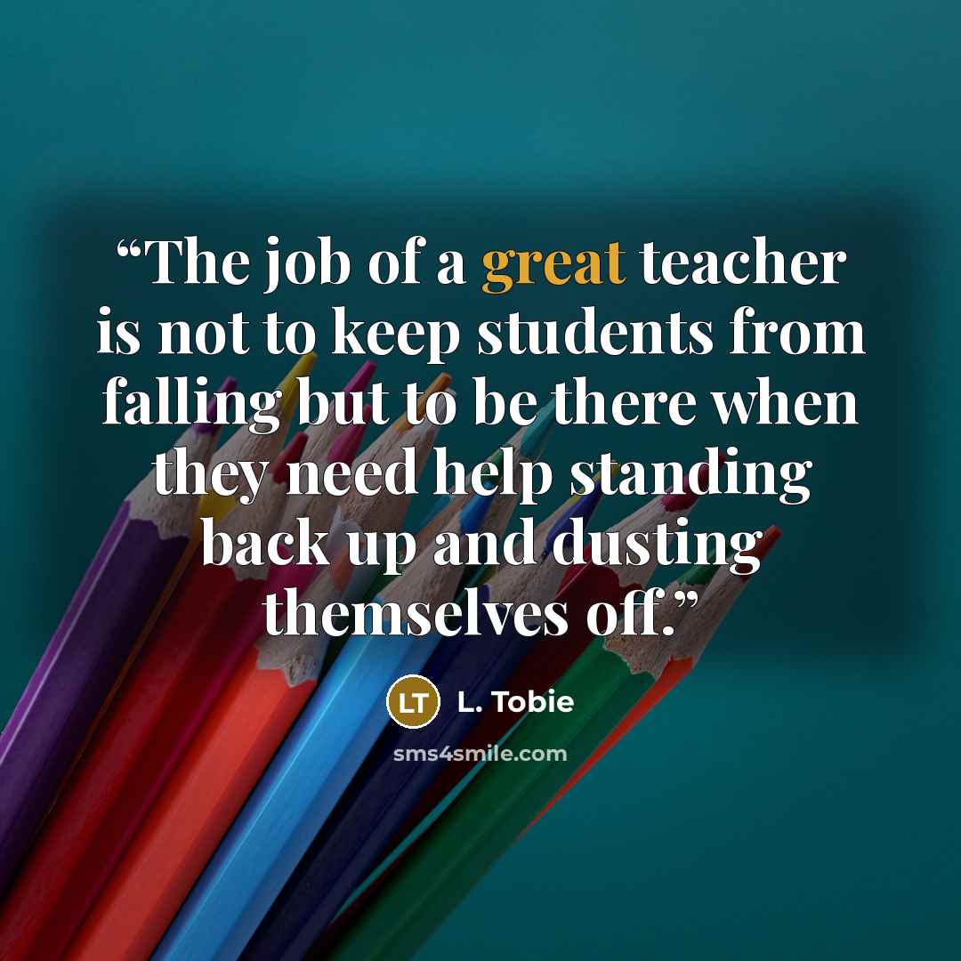 “The job of a great teacher is not to keep students from falling but to be there when they need help standing back up and dusting themselves off.” quote by L. Tobie