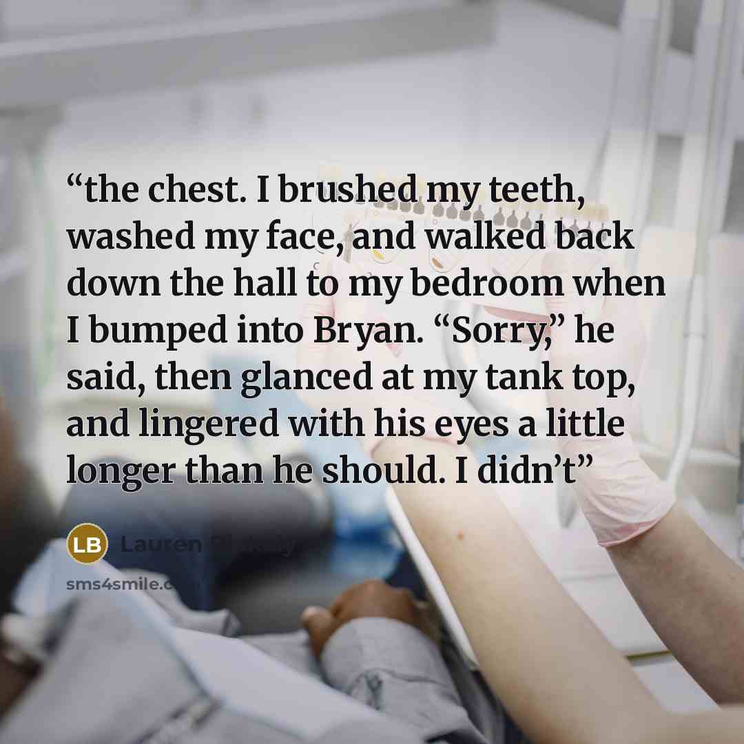 “the chest. I brushed my teeth, washed my face, and walked back down the hall to my bedroom when I bumped into Bryan. “Sorry,” he said, then glanced at my tank top, and lingered with his eyes a little longer than he should. I didn’t” quote by Lauren Blakely