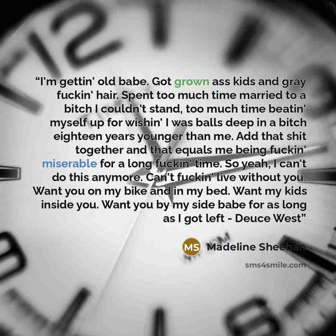 “I'm gettin' old babe. Got grown ass kids and gray fuckin' hair. Spent too much time married to a bitch I couldn't stand, too much time beatin' myself up for wishin' I was balls deep in a bitch eighteen years younger than me. Add that shit together and that equals me being fuckin' miserable for a…” quote by Madeline Sheehan