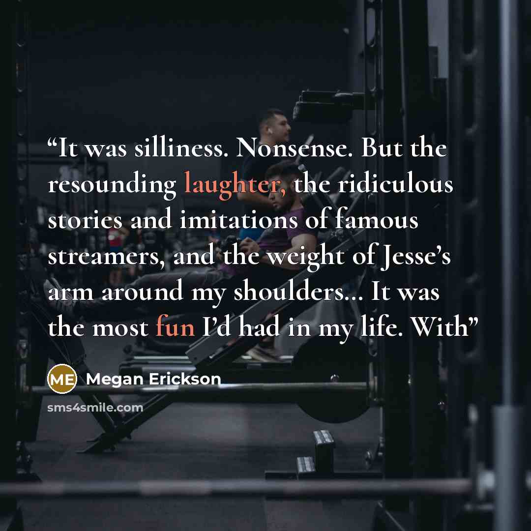“It was silliness. Nonsense. But the resounding laughter, the ridiculous stories and imitations of famous streamers, and the weight of Jesse’s arm around my shoulders… It was the most fun I’d had in my life. With” quote by Megan Erickson