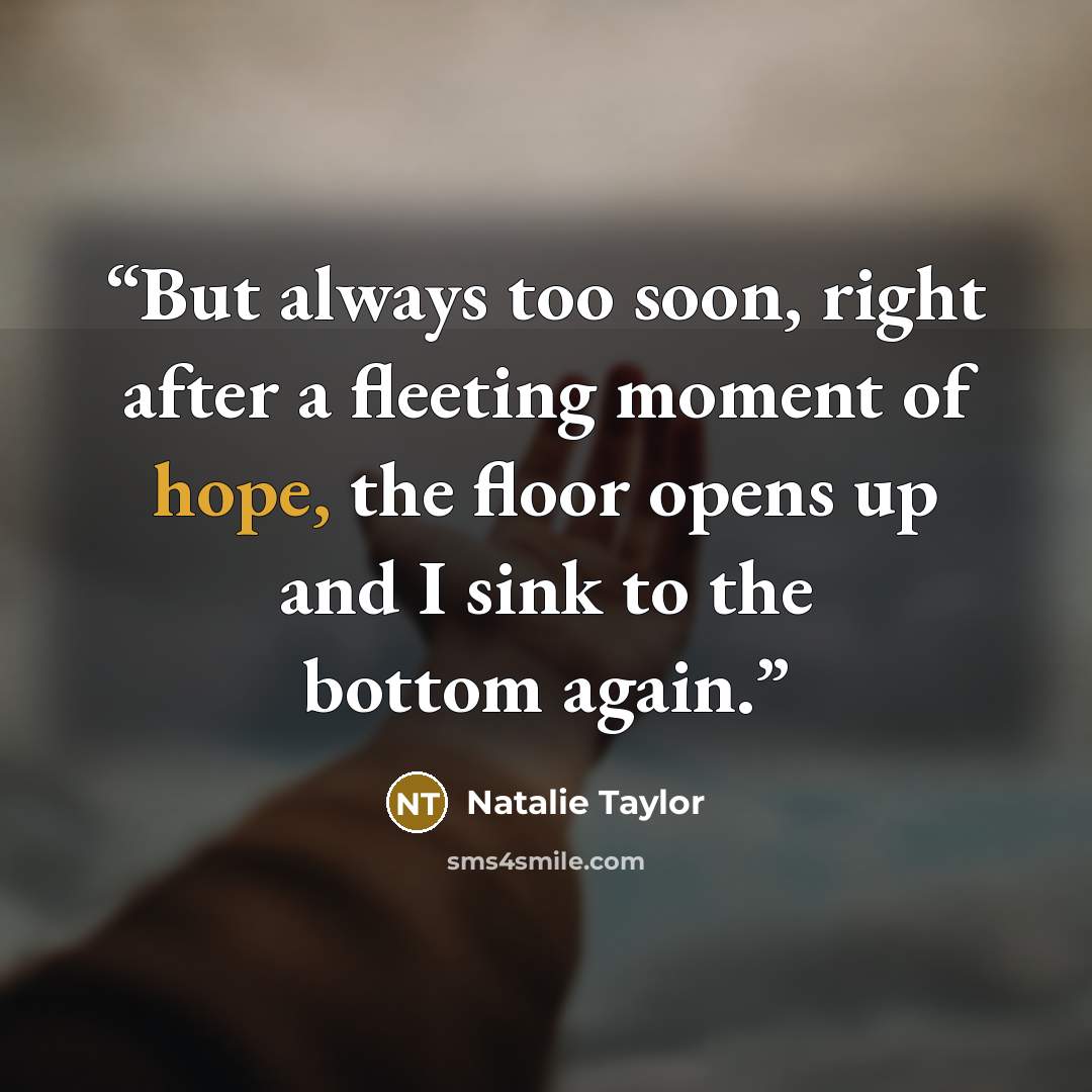 “But always too soon, right after a fleeting moment of hope, the floor opens up and I sink to the bottom again.” quote by Natalie Taylor