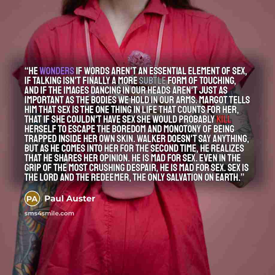 “He wonders if words aren't an essential element of sex, if talking isn't finally a more subtle form of touching, and if the images dancing in our heads aren't just as important as the bodies we hold in our arms. Margot tells him that sex is the one thing in life that counts for her, that if she…” quote by Paul Auster