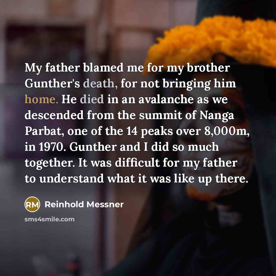 “My father blamed me for my brother Gunther's death, for not bringing him home. He died in an avalanche as we descended from the summit of Nanga Parbat, one of the 14 peaks over 8,000m, in 1970. Gunther and I did so much together. It was difficult for my father to understand what it was like up…” quote by Reinhold Messner