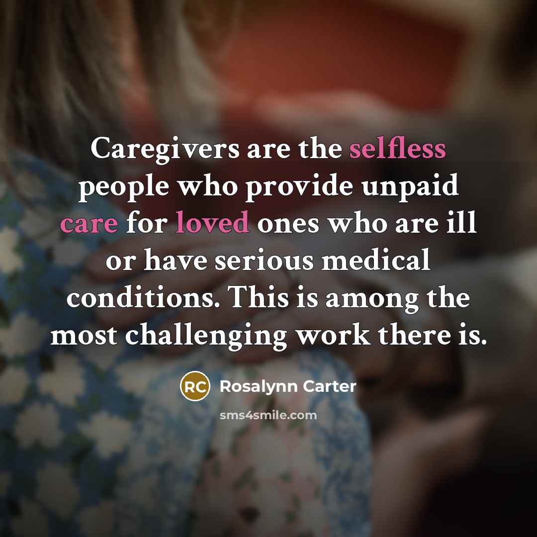 “Caregivers are the selfless people who provide unpaid care for loved ones who are ill or have serious medical conditions. This is among the most challenging work there is.” quote by Rosalynn Carter