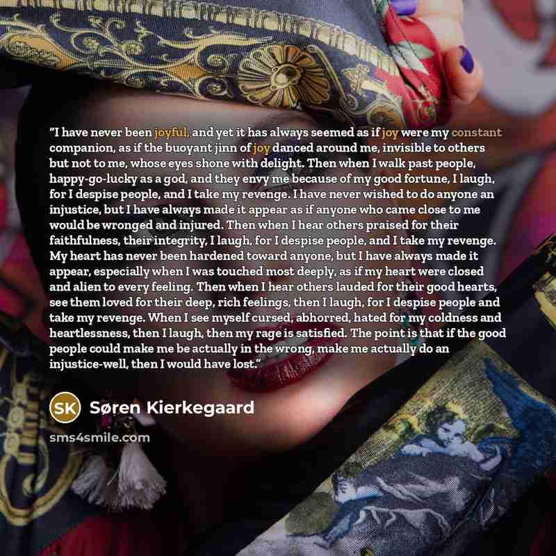 “I have never been joyful, and yet it has always seemed as if joy were my constant companion, as if the buoyant jinn of joy danced around me, invisible to others but not to me, whose eyes shone with delight. Then when I walk past people, happy-go-lucky as a god, and they envy me because of my good…” quote by Søren Kierkegaard