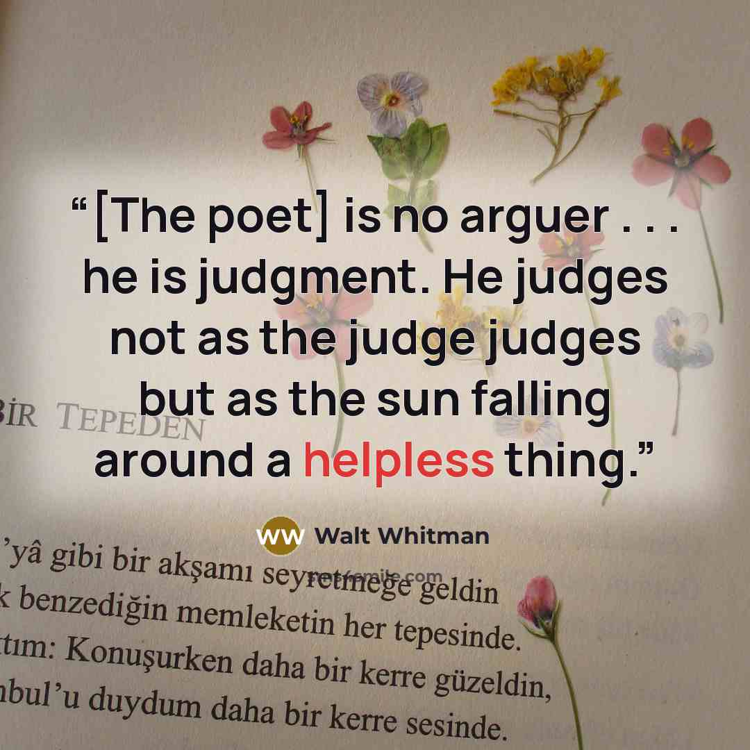 “[The poet] is no arguer . . . he is judgment. He judges not as the judge judges but as the sun falling around a helpless thing.” quote by Walt Whitman