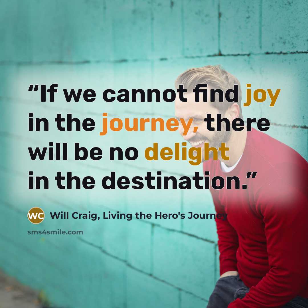 “If we cannot find joy in the journey, there will be no delight in the destination.” quote by Will Craig, Living the Hero's Journey