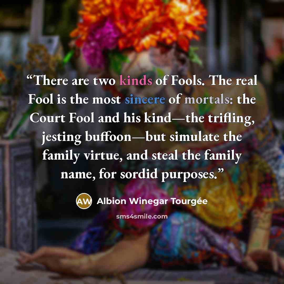 “There are two kinds of Fools. The real Fool is the most sincere of mortals: the Court Fool and his kind—the trifling, jesting buffoon—but simulate the family virtue, and steal the family name, for sordid purposes.” quote by Albion Winegar Tourgée