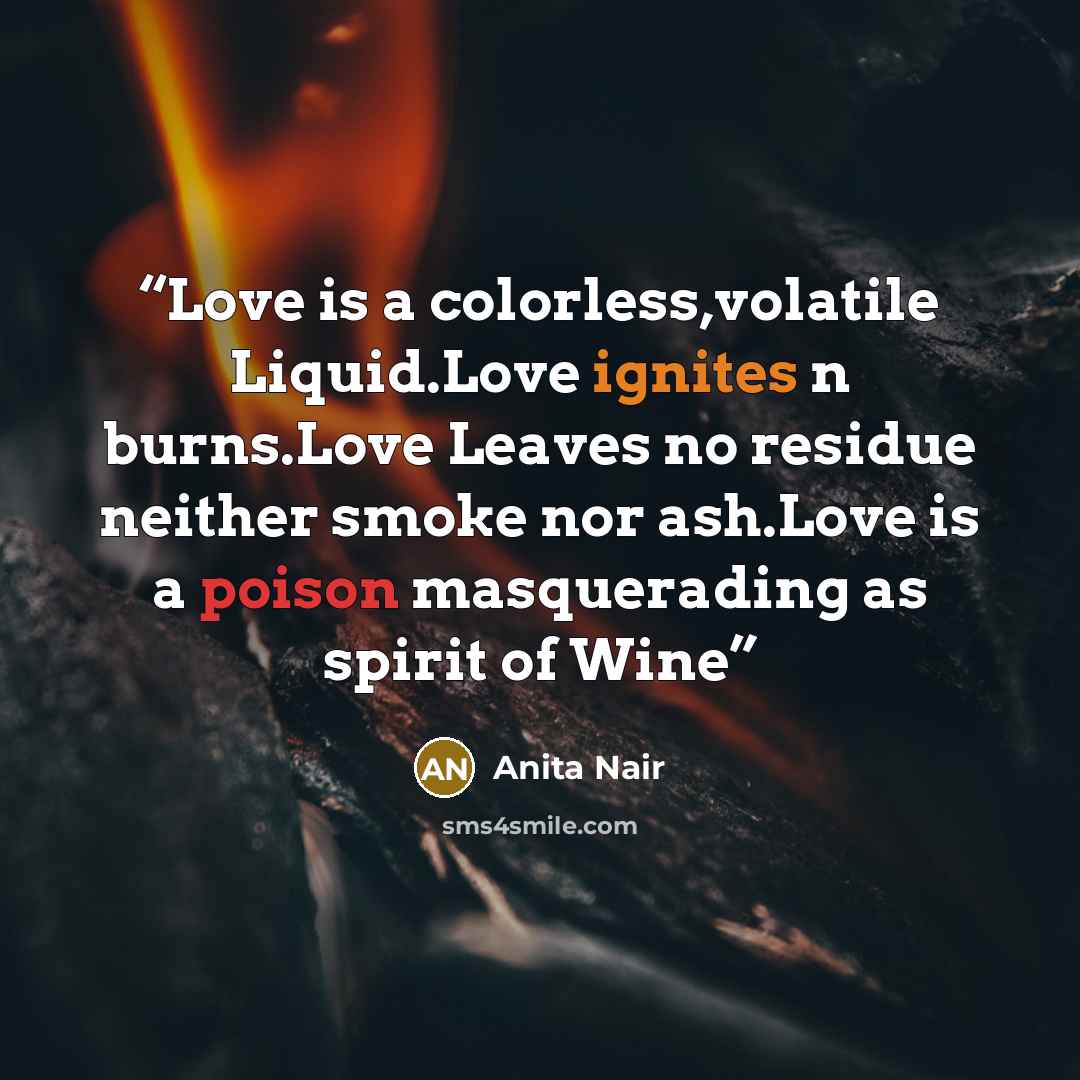 “Love is a colorless,volatile Liquid.Love ignites n burns.Love Leaves no residue neither smoke nor ash.Love is a poison masquerading as spirit of Wine” quote by Anita Nair