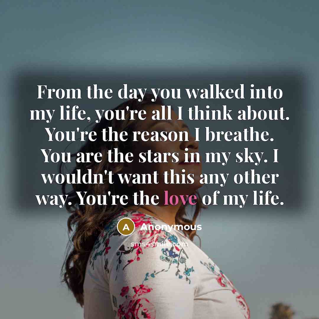 “From the day you walked into my life, you're all I think about. You're the reason I breathe. You are the stars in my sky. I wouldn't want this any other way. You're the love of my life.” quote by Anonymous