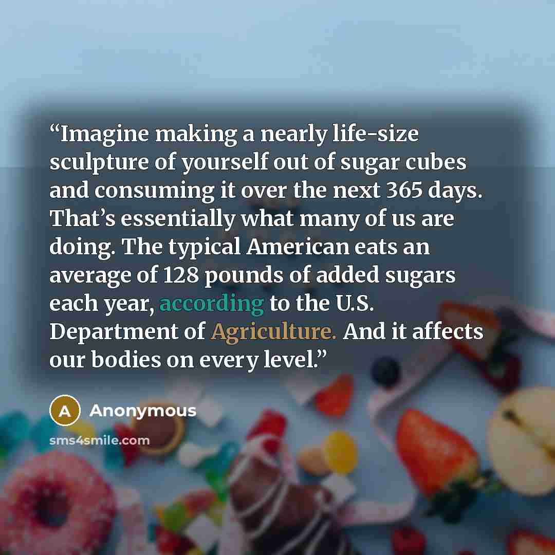 “Imagine making a nearly life-size sculpture of yourself out of sugar cubes and consuming it over the next 365 days. That’s essentially what many of us are doing. The typical American eats an average of 128 pounds of added sugars each year, according to the U.S. Department of Agriculture. And it…” quote by Anonymous