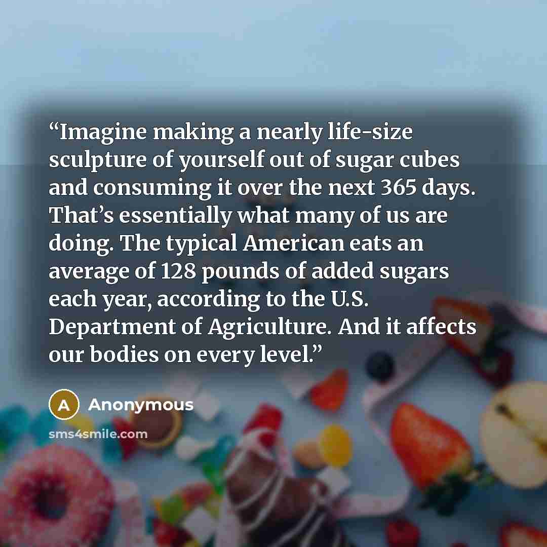 “Imagine making a nearly life-size sculpture of yourself out of sugar cubes and consuming it over the next 365 days. That’s essentially what many of us are doing. The typical American eats an average of 128 pounds of added sugars each year, according to the U.S. Department of Agriculture. And it…” quote by Anonymous