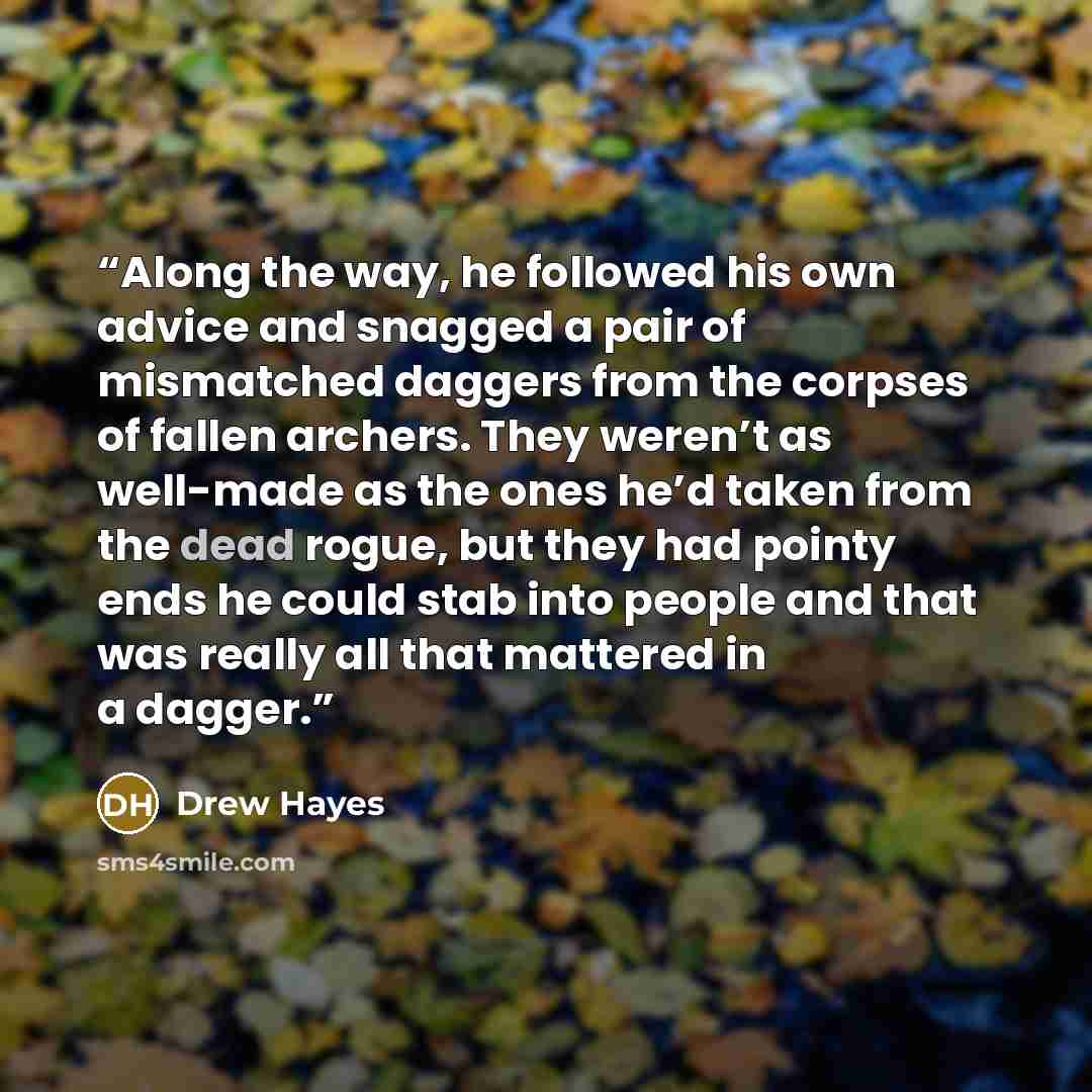 “Along the way, he followed his own advice and snagged a pair of mismatched daggers from the corpses of fallen archers. They weren’t as well-made as the ones he’d taken from the dead rogue, but they had pointy ends he could stab into people and that was really all that mattered in a dagger.” quote by Drew Hayes
