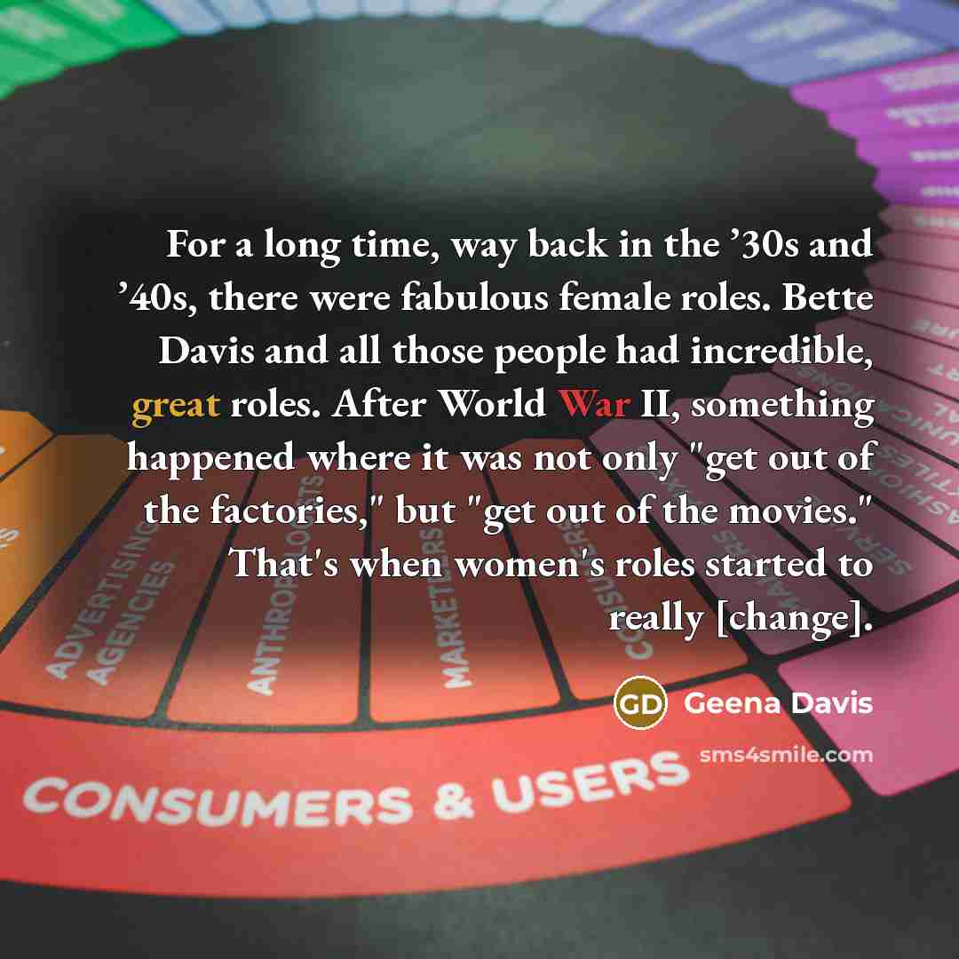 “For a long time, way back in the ’30s and ’40s, there were fabulous female roles. Bette Davis and all those people had incredible, great roles. After World War II, something happened where it was not only "get out of the factories," but "get out of the movies." That's when women's roles started to…” quote by Geena Davis
