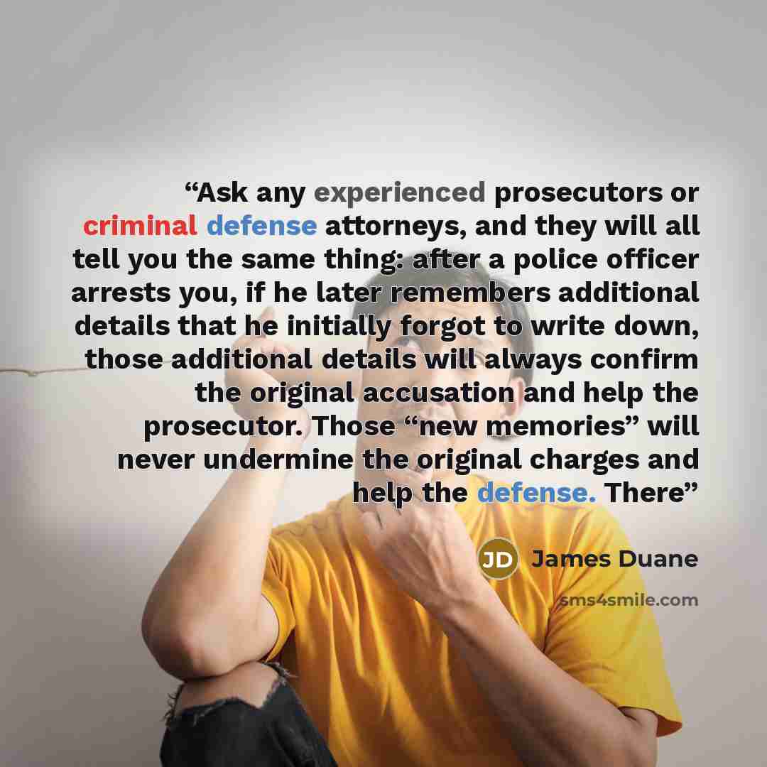 “Ask any experienced prosecutors or criminal defense attorneys, and they will all tell you the same thing: after a police officer arrests you, if he later remembers additional details that he initially forgot to write down, those additional details will always confirm the original accusation and…” quote by James Duane