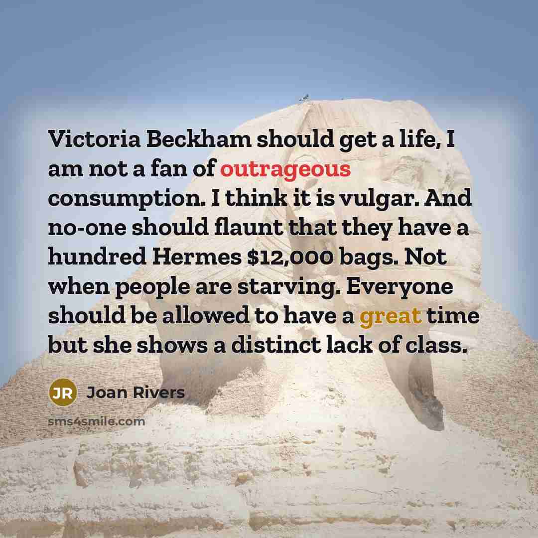 “Victoria Beckham should get a life, I am not a fan of outrageous consumption. I think it is vulgar. And no-one should flaunt that they have a hundred Hermes $12,000 bags. Not when people are starving. Everyone should be allowed to have a great time but she shows a distinct lack of class.” quote by Joan Rivers