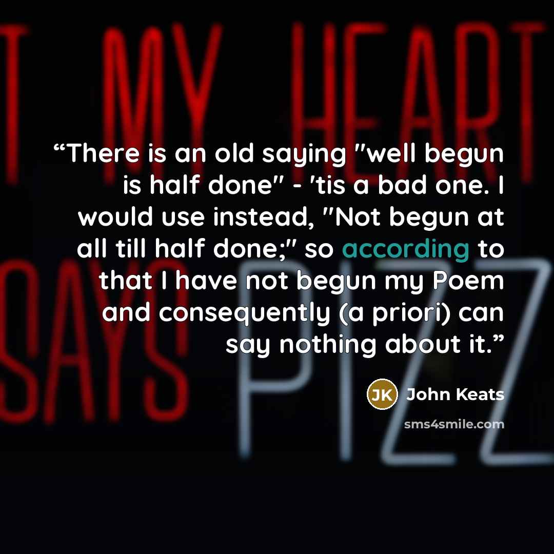 “There is an old saying "well begun is half done" - 'tis a bad one. I would use instead, "Not begun at all till half done;" so according to that I have not begun my Poem and consequently (a priori) can say nothing about it.” quote by John Keats