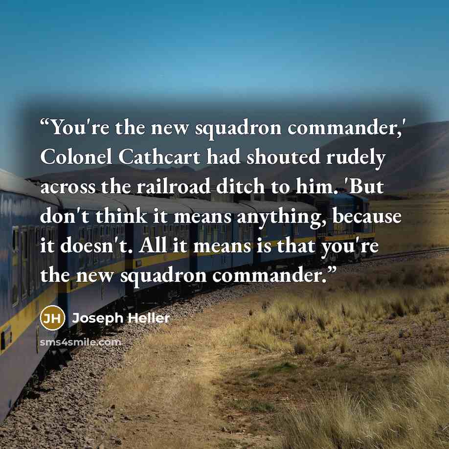 “You're the new squadron commander,' Colonel Cathcart had shouted rudely across the railroad ditch to him. 'But don't think it means anything, because it doesn't. All it means is that you're the new squadron commander.” quote by Joseph Heller