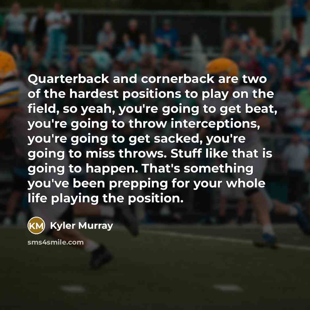 “Quarterback and cornerback are two of the hardest positions to play on the field, so yeah, you're going to get beat, you're going to throw interceptions, you're going to get sacked, you're going to miss throws. Stuff like that is going to happen. That's something you've been prepping for your…” quote by Kyler Murray