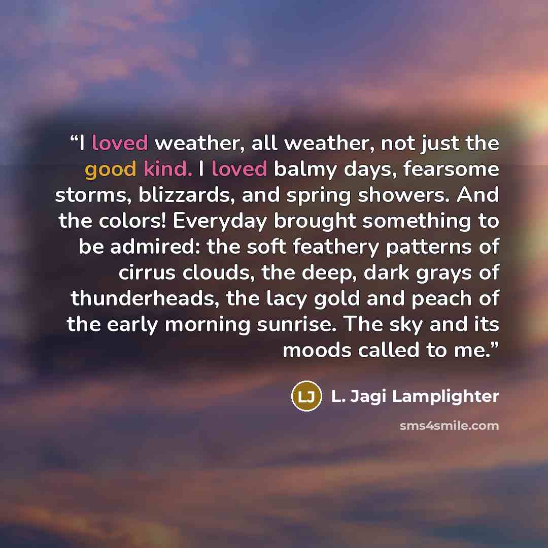 “I loved weather, all weather, not just the good kind. I loved balmy days, fearsome storms, blizzards, and spring showers. And the colors! Everyday brought something to be admired: the soft feathery patterns of cirrus clouds, the deep, dark grays of thunderheads, the lacy gold and peach of the…” quote by L. Jagi Lamplighter