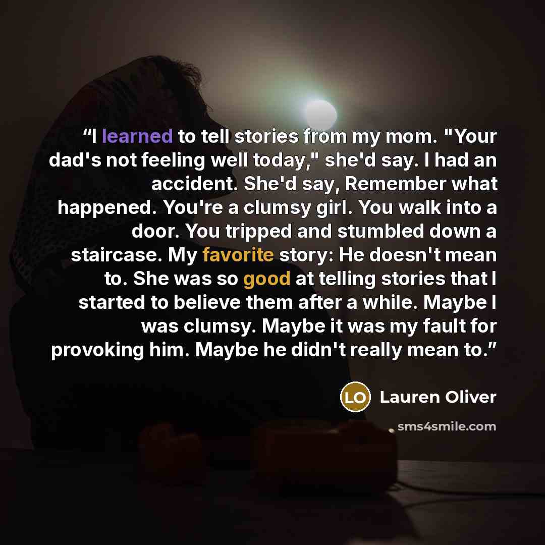 “I learned to tell stories from my mom. "Your dad's not feeling well today," she'd say. I had an accident. She'd say, Remember what happened. You're a clumsy girl. You walk into a door. You tripped and stumbled down a staircase. My favorite story: He doesn't mean to. She was so good at telling…” quote by Lauren Oliver