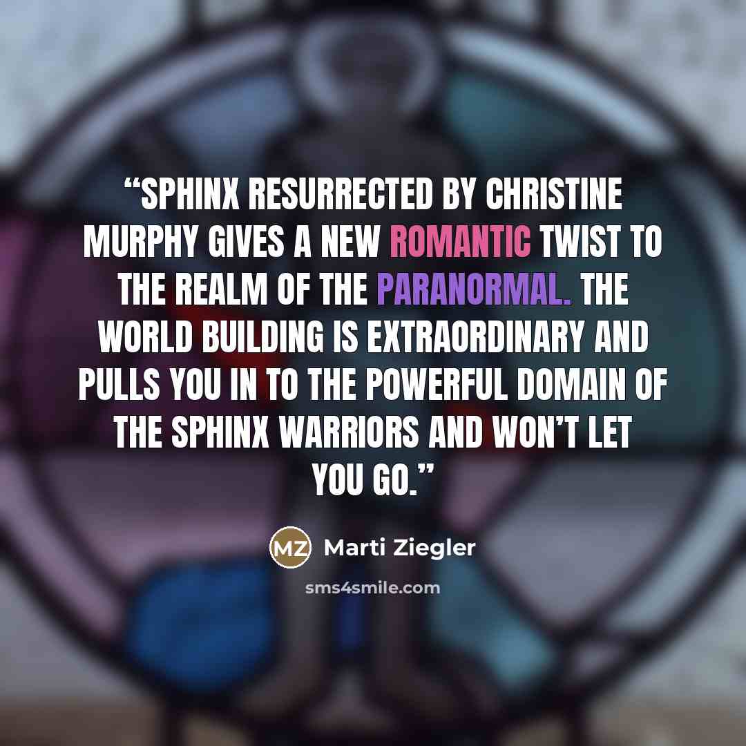 “Sphinx Resurrected by Christine Murphy gives a new romantic twist to the realm of the paranormal. The world building is extraordinary and pulls you in to the powerful domain of the Sphinx Warriors and won’t let you go.” quote by Marti Ziegler