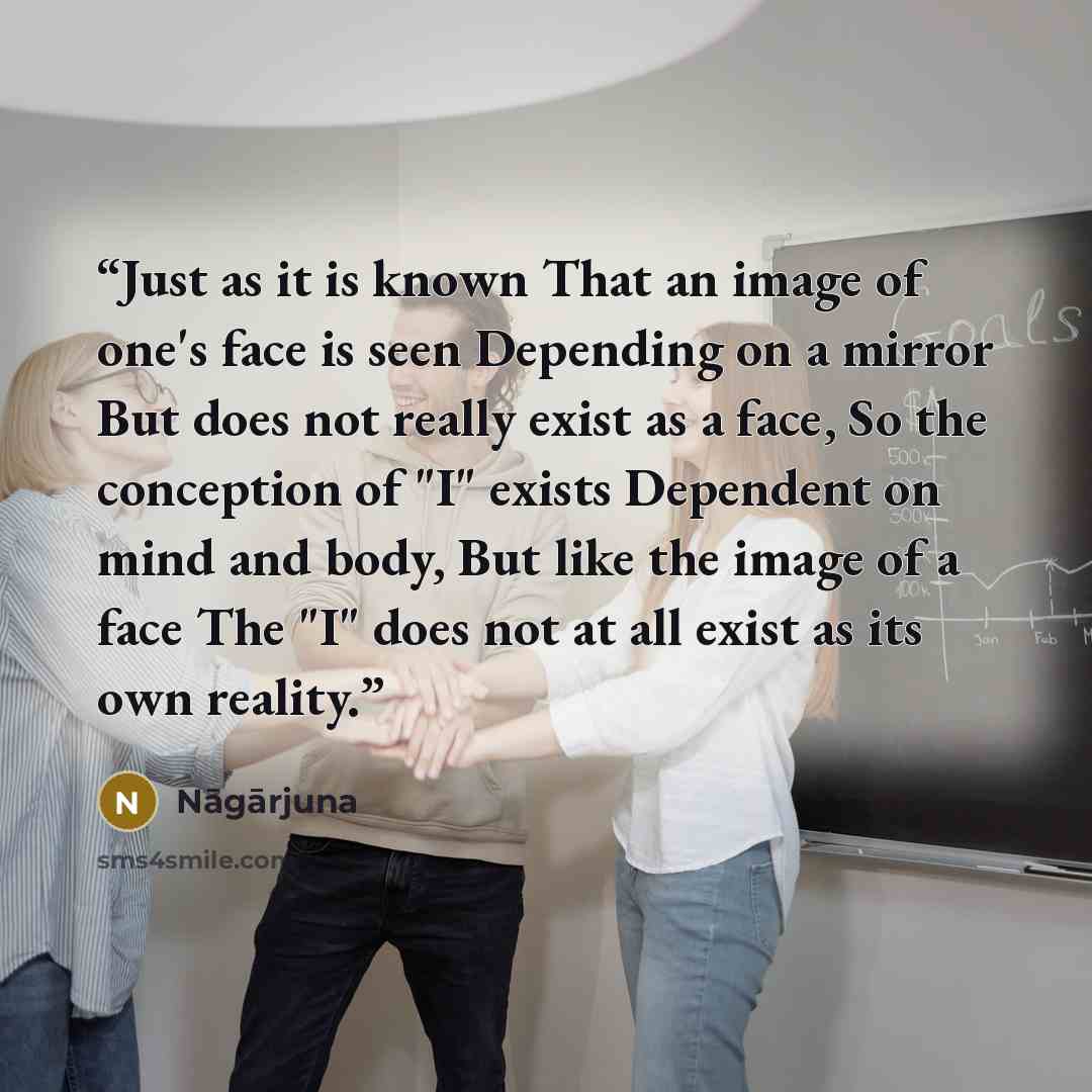 “Just as it is known That an image of one's face is seen Depending on a mirror But does not really exist as a face, So the conception of "I" exists Dependent on mind and body, But like the image of a face The "I" does not at all exist as its own reality.” quote by Nagarjuna