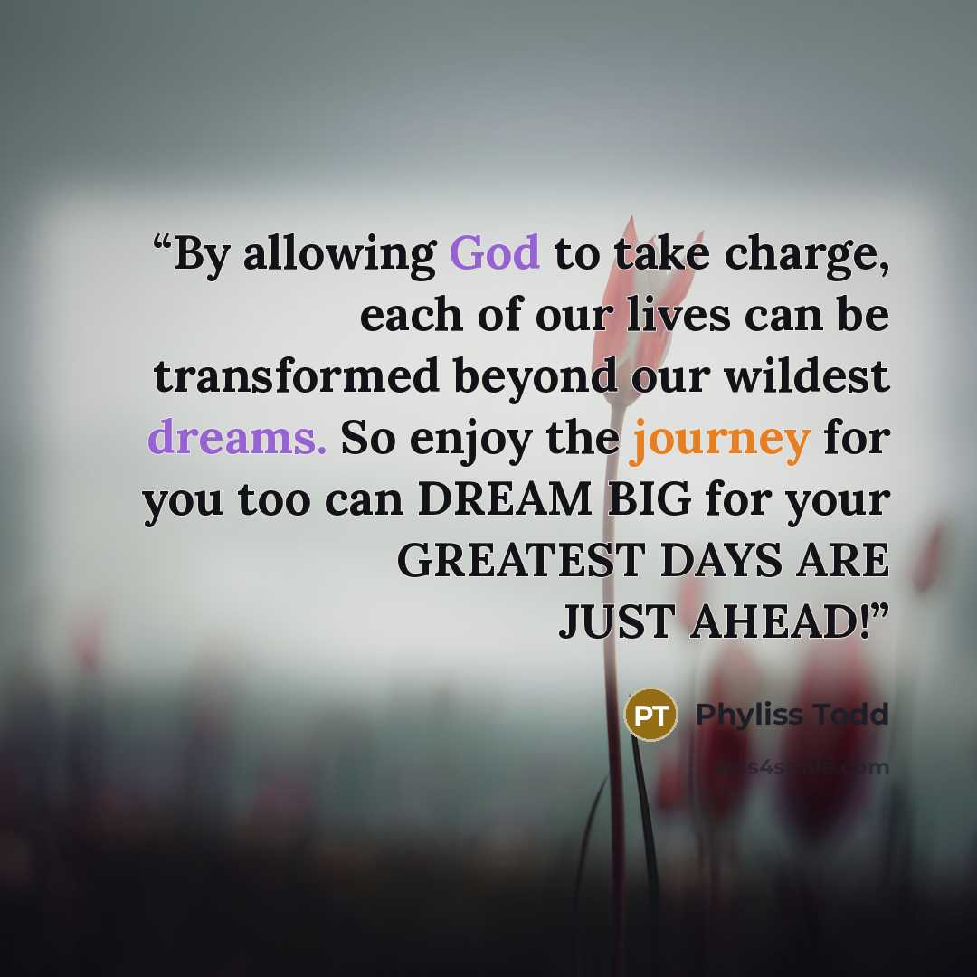 “By allowing God to take charge, each of our lives can be transformed beyond our wildest dreams. So enjoy the journey for you too can DREAM BIG for your GREATEST DAYS ARE JUST AHEAD!” quote by Phyliss Todd