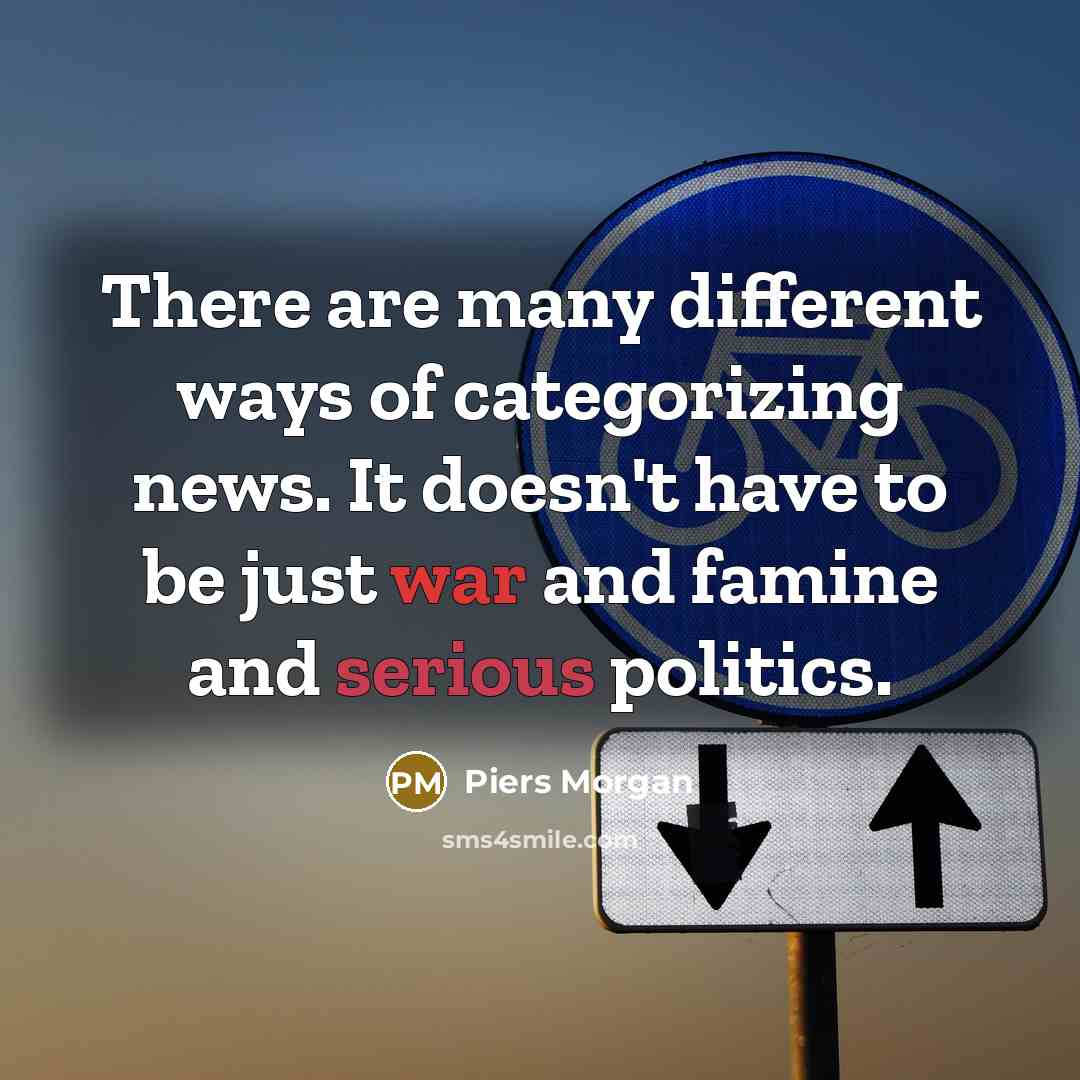 “There are many different ways of categorizing news. It doesn't have to be just war and famine and serious politics.” quote by Piers Morgan