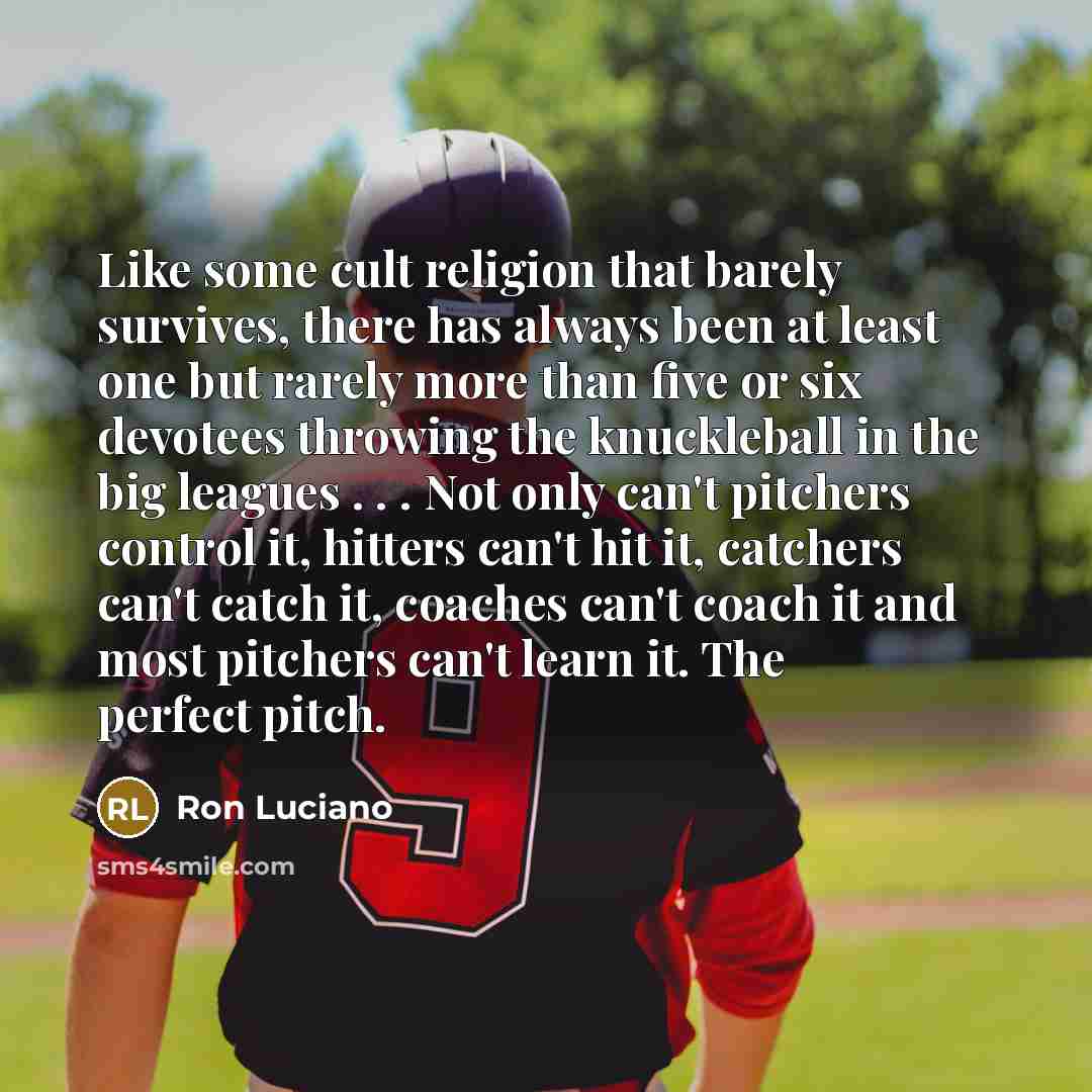 “Like some cult religion that barely survives, there has always been at least one but rarely more than five or six devotees throwing the knuckleball in the big leagues . . . Not only can't pitchers control it, hitters can't hit it, catchers can't catch it, coaches can't coach it and most pitchers…” quote by Ron Luciano
