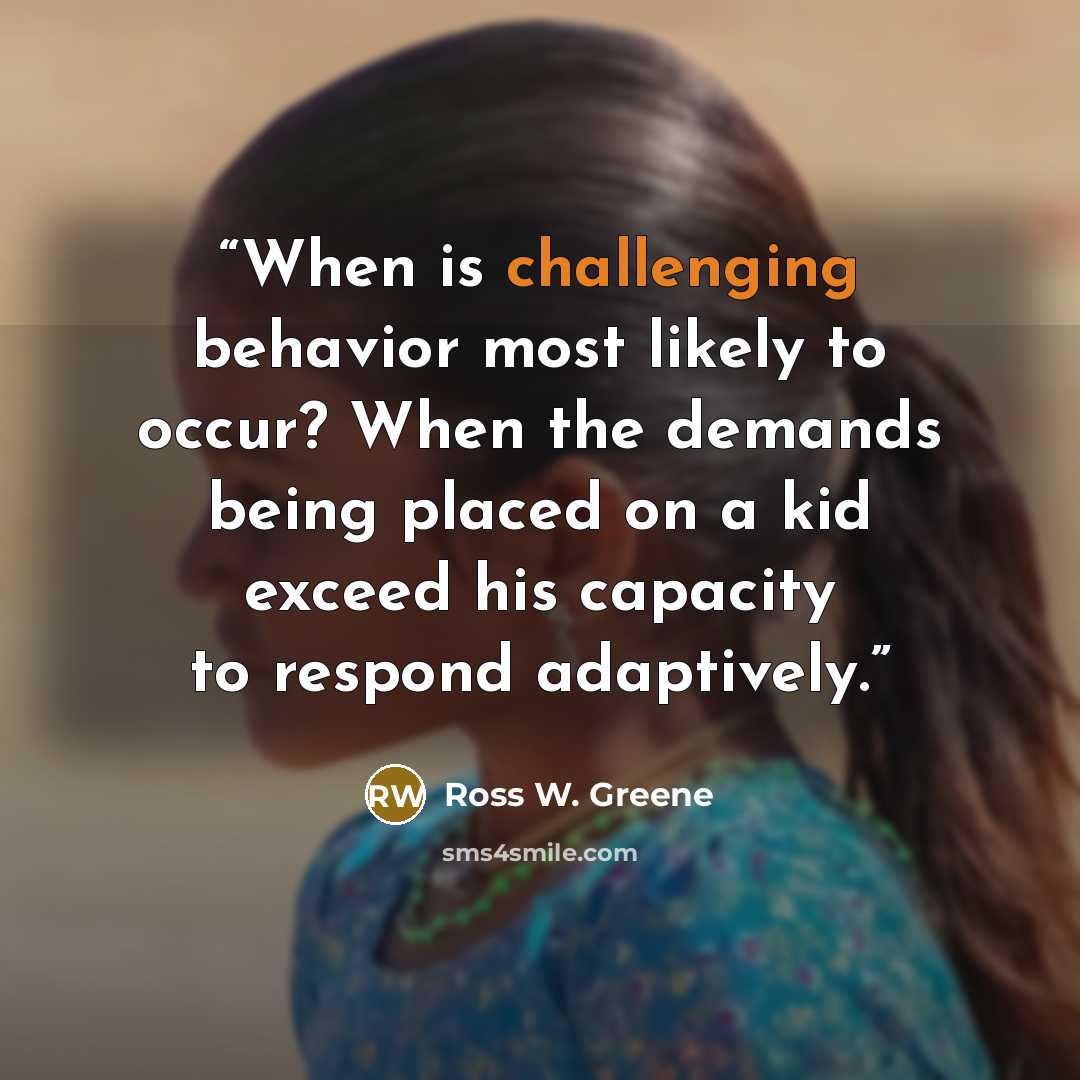 “When is challenging behavior most likely to occur? When the demands being placed on a kid exceed his capacity to respond adaptively.” quote by Ross W. Greene