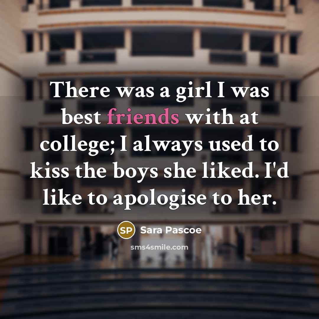 “There was a girl I was best friends with at college; I always used to kiss the boys she liked. I'd like to apologise to her.” quote by Sara Pascoe