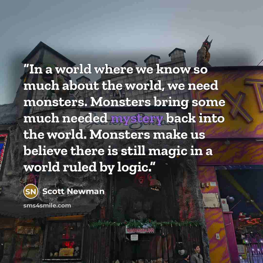“In a world where we know so much about the world, we need monsters. Monsters bring some much needed mystery back into the world. Monsters make us believe there is still magic in a world ruled by logic.” quote by Scott Newman
