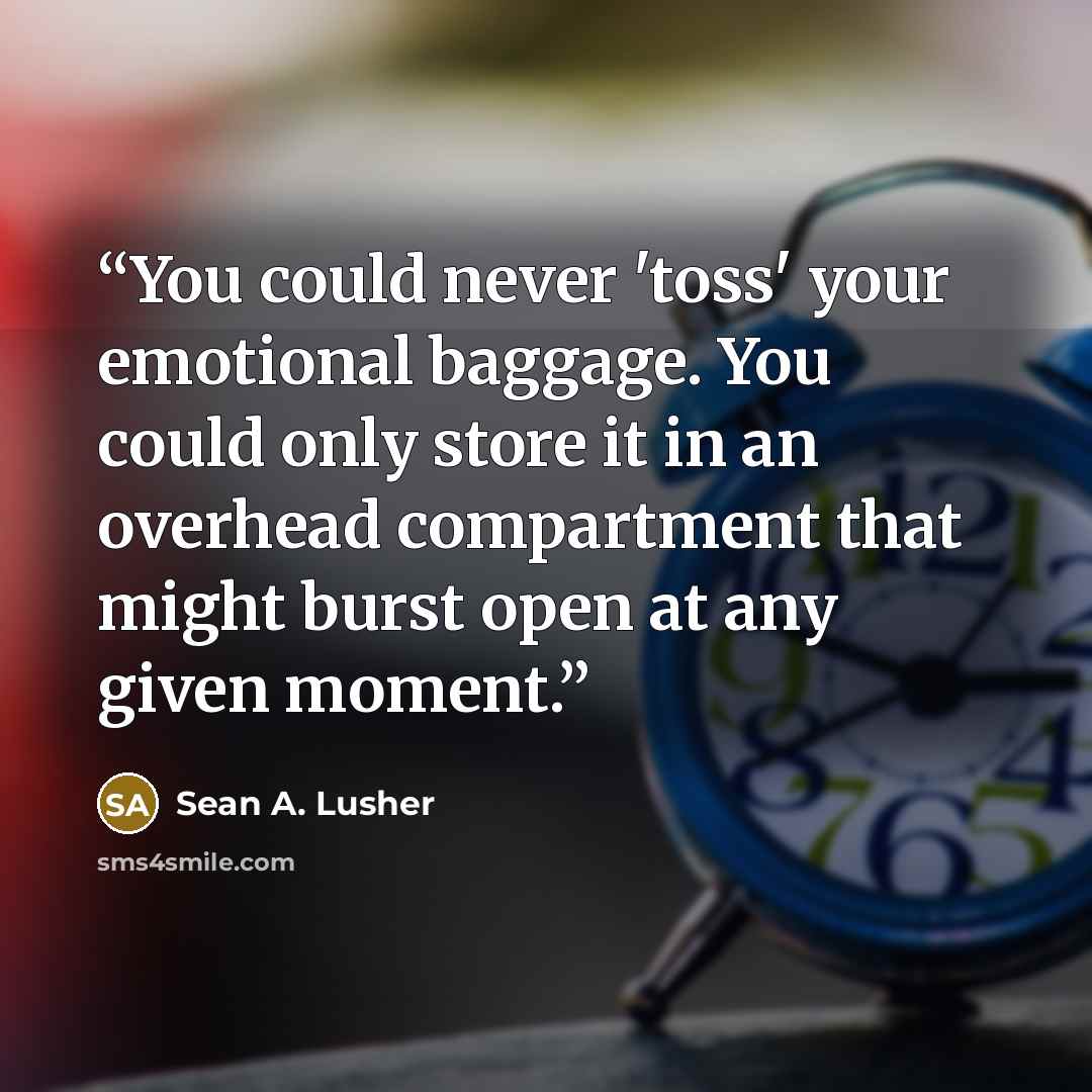 “You could never 'toss' your emotional baggage. You could only store it in an overhead compartment that might burst open at any given moment.” quote by Sean A. Lusher