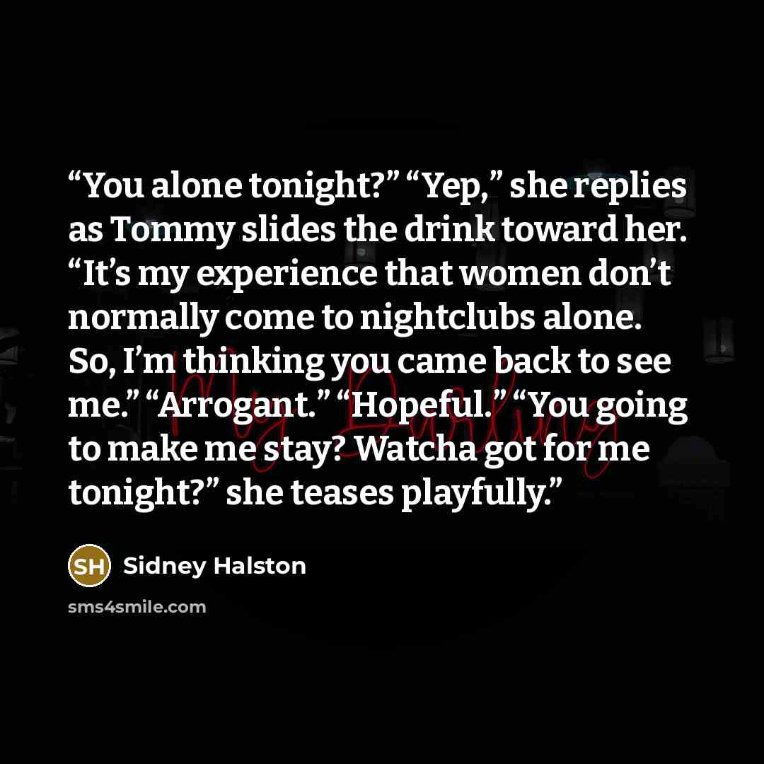 “You alone tonight?” “Yep,” she replies as Tommy slides the drink toward her. “It’s my experience that women don’t normally come to nightclubs alone. So, I’m thinking you came back to see me.” “Arrogant.” “Hopeful.” “You going to make me stay? Watcha got for me tonight?” she teases playfully.” quote by Sidney Halston
