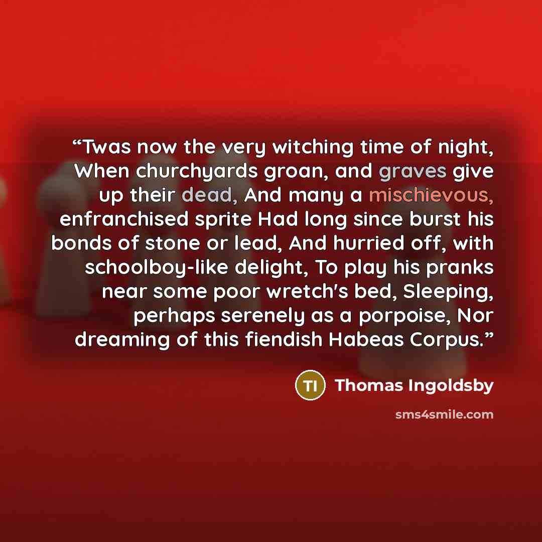 “Twas now the very witching time of night, When churchyards groan, and graves give up their dead, And many a mischievous, enfranchised sprite Had long since burst his bonds of stone or lead, And hurried off, with schoolboy-like delight, To play his pranks near some poor wretch's bed, Sleeping…” quote by Thomas Ingoldsby