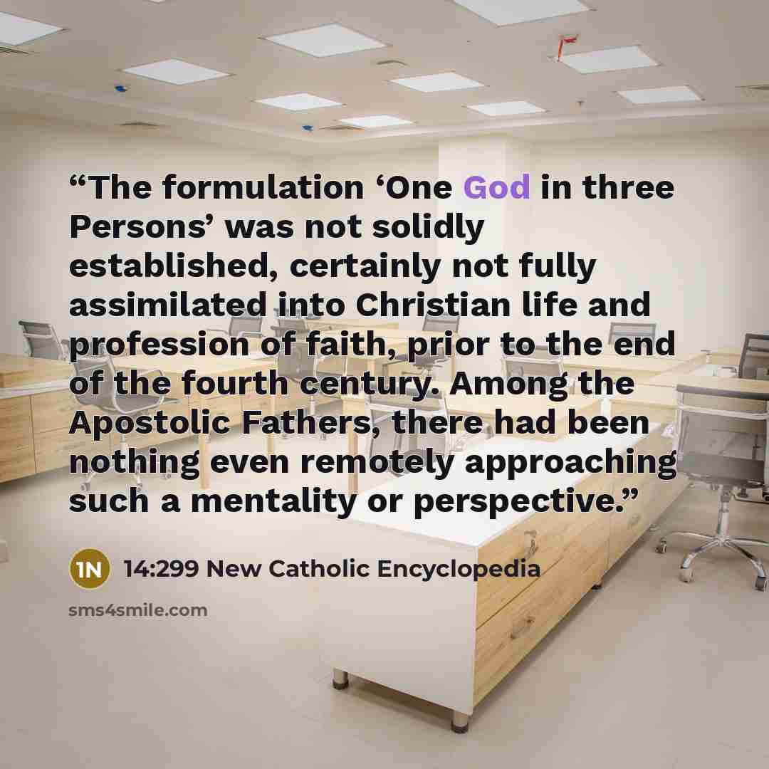 “The formulation ‘One God in three Persons’ was not solidly established, certainly not fully assimilated into Christian life and profession of faith, prior to the end of the fourth century. Among the Apostolic Fathers, there had been nothing even remotely approaching such a mentality or perspective.” quote by 14:299 New Catholic Encyclopedia