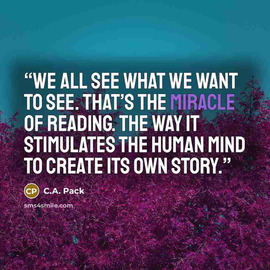 “We all see what we want to see. That’s the miracle of reading. The way it stimulates the human mind to create its own story.” quote by C.A. Pack